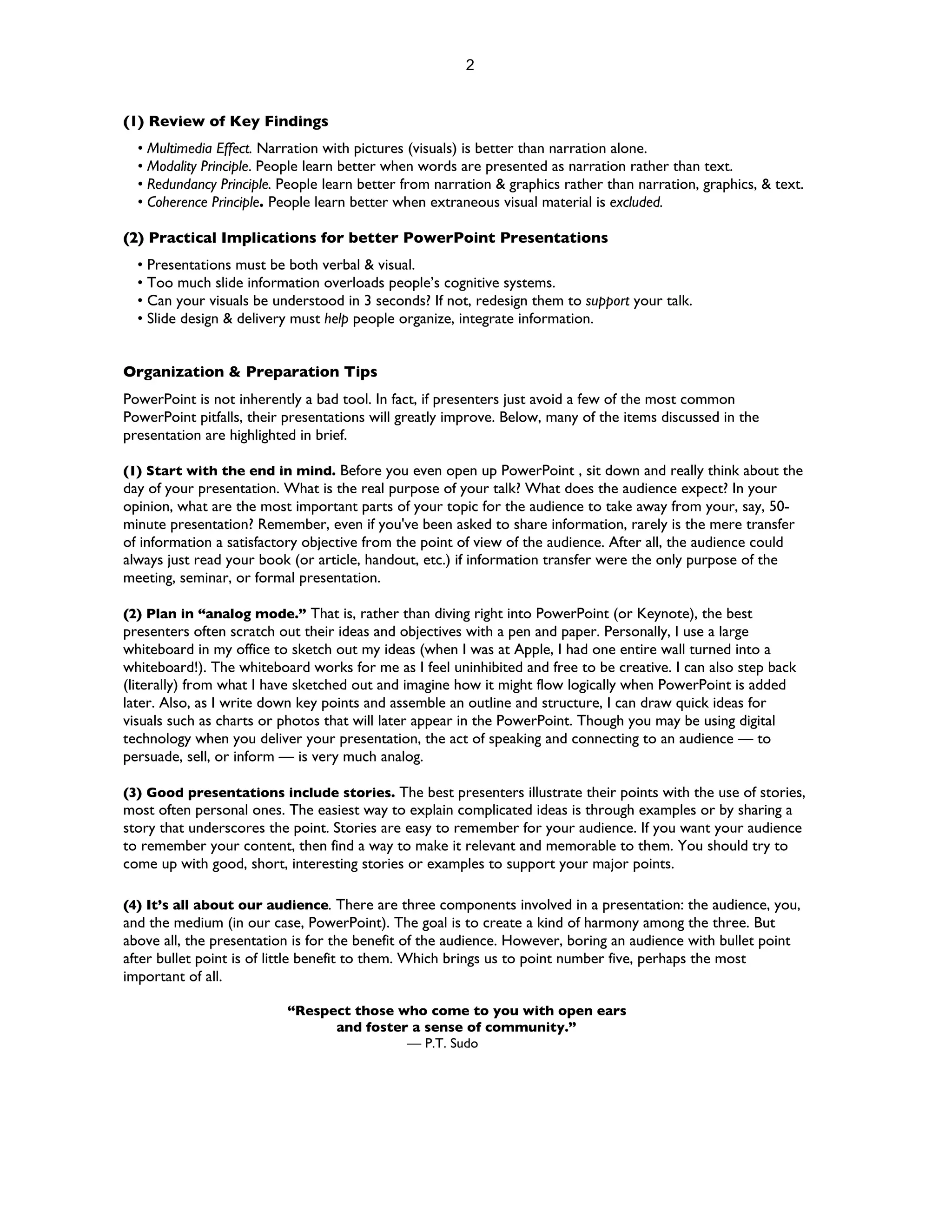 2


(1) Review of Key Findings
  • Multimedia Effect. Narration with pictures (visuals) is better than narration alone.
  • Modality Principle. People learn better when words are presented as narration rather than text.
  • Redundancy Principle. People learn better from narration & graphics rather than narration, graphics, & text.
  • Coherence Principle. People learn better when extraneous visual material is excluded.

(2) Practical Implications for better PowerPoint Presentations
  • Presentations must be both verbal & visual.
  • Too much slide information overloads people’s cognitive systems.
  • Can your visuals be understood in 3 seconds? If not, redesign them to support your talk.
  • Slide design & delivery must help people organize, integrate information.


Organization & Preparation Tips
PowerPoint is not inherently a bad tool. In fact, if presenters just avoid a few of the most common
PowerPoint pitfalls, their presentations will greatly improve. Below, many of the items discussed in the
presentation are highlighted in brief.

(1) Start with the end in mind. Before you even open up PowerPoint , sit down and really think about the
day of your presentation. What is the real purpose of your talk? What does the audience expect? In your
opinion, what are the most important parts of your topic for the audience to take away from your, say, 50-
minute presentation? Remember, even if you've been asked to share information, rarely is the mere transfer
of information a satisfactory objective from the point of view of the audience. After all, the audience could
always just read your book (or article, handout, etc.) if information transfer were the only purpose of the
meeting, seminar, or formal presentation.

(2) Plan in “analog mode.” That is, rather than diving right into PowerPoint (or Keynote), the best
presenters often scratch out their ideas and objectives with a pen and paper. Personally, I use a large
whiteboard in my office to sketch out my ideas (when I was at Apple, I had one entire wall turned into a
whiteboard!). The whiteboard works for me as I feel uninhibited and free to be creative. I can also step back
(literally) from what I have sketched out and imagine how it might flow logically when PowerPoint is added
later. Also, as I write down key points and assemble an outline and structure, I can draw quick ideas for
visuals such as charts or photos that will later appear in the PowerPoint. Though you may be using digital
technology when you deliver your presentation, the act of speaking and connecting to an audience — to
persuade, sell, or inform — is very much analog.

(3) Good presentations include stories. The best presenters illustrate their points with the use of stories,
most often personal ones. The easiest way to explain complicated ideas is through examples or by sharing a
story that underscores the point. Stories are easy to remember for your audience. If you want your audience
to remember your content, then find a way to make it relevant and memorable to them. You should try to
come up with good, short, interesting stories or examples to support your major points.

(4) It’s all about our audience. There are three components involved in a presentation: the audience, you,
and the medium (in our case, PowerPoint). The goal is to create a kind of harmony among the three. But
above all, the presentation is for the benefit of the audience. However, boring an audience with bullet point
after bullet point is of little benefit to them. Which brings us to point number five, perhaps the most
important of all.

                          “Respect those who come to you with open ears
                                and foster a sense of community.”
                                          — P.T. Sudo
 