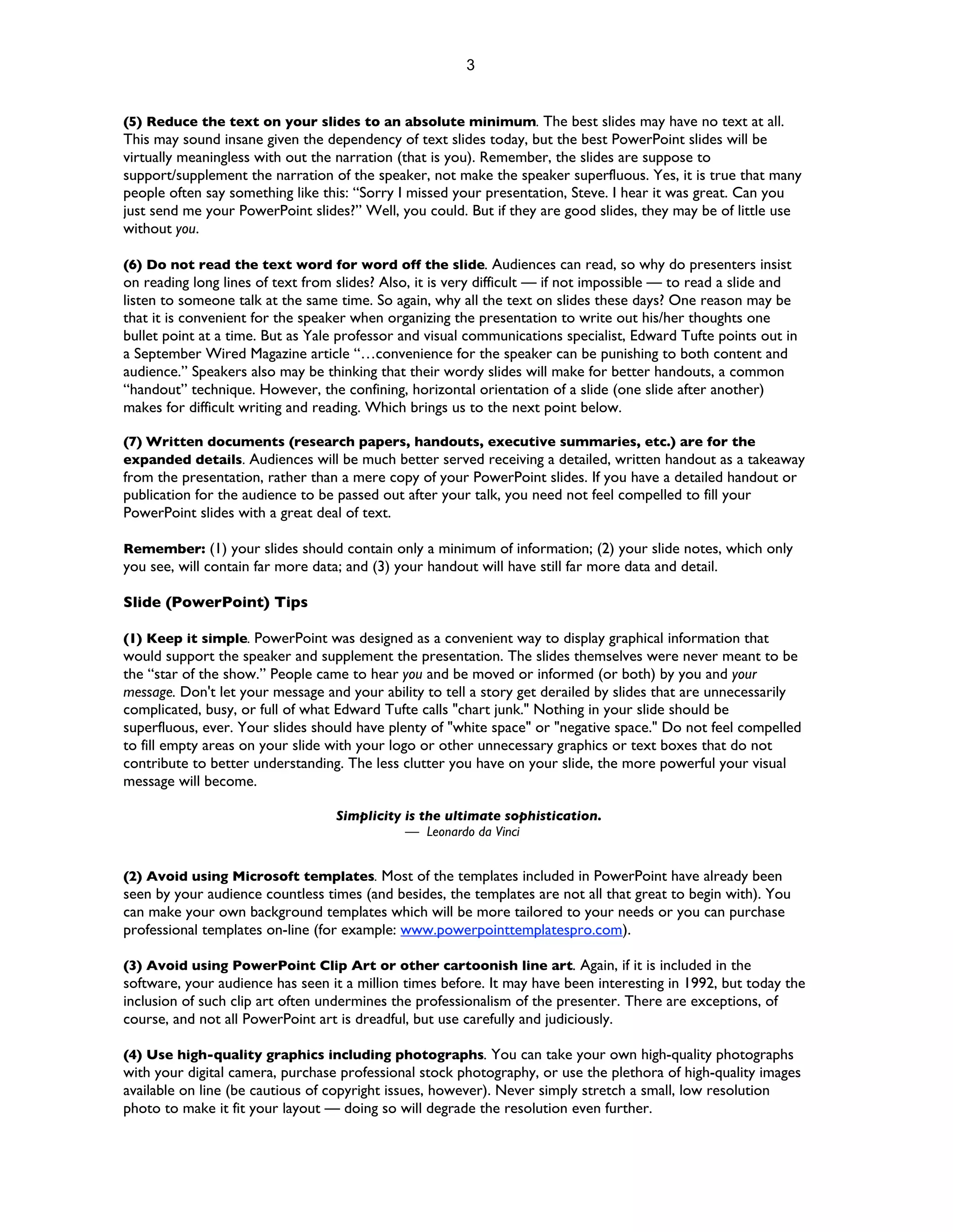 3


(5) Reduce the text on your slides to an absolute minimum. The best slides may have no text at all.
This may sound insane given the dependency of text slides today, but the best PowerPoint slides will be
virtually meaningless with out the narration (that is you). Remember, the slides are suppose to
support/supplement the narration of the speaker, not make the speaker superfluous. Yes, it is true that many
people often say something like this: “Sorry I missed your presentation, Steve. I hear it was great. Can you
just send me your PowerPoint slides?” Well, you could. But if they are good slides, they may be of little use
without you.

(6) Do not read the text word for word off the slide. Audiences can read, so why do presenters insist
on reading long lines of text from slides? Also, it is very difficult — if not impossible — to read a slide and
listen to someone talk at the same time. So again, why all the text on slides these days? One reason may be
that it is convenient for the speaker when organizing the presentation to write out his/her thoughts one
bullet point at a time. But as Yale professor and visual communications specialist, Edward Tufte points out in
a September Wired Magazine article “…convenience for the speaker can be punishing to both content and
audience.” Speakers also may be thinking that their wordy slides will make for better handouts, a common
“handout” technique. However, the confining, horizontal orientation of a slide (one slide after another)
makes for difficult writing and reading. Which brings us to the next point below.

(7) Written documents (research papers, handouts, executive summaries, etc.) are for the
expanded details. Audiences will be much better served receiving a detailed, written handout as a takeaway
from the presentation, rather than a mere copy of your PowerPoint slides. If you have a detailed handout or
publication for the audience to be passed out after your talk, you need not feel compelled to fill your
PowerPoint slides with a great deal of text.

Remember: (1) your slides should contain only a minimum of information; (2) your slide notes, which only
you see, will contain far more data; and (3) your handout will have still far more data and detail.

Slide (PowerPoint) Tips

(1) Keep it simple. PowerPoint was designed as a convenient way to display graphical information that
would support the speaker and supplement the presentation. The slides themselves were never meant to be
the “star of the show.” People came to hear you and be moved or informed (or both) by you and your
message. Don't let your message and your ability to tell a story get derailed by slides that are unnecessarily
complicated, busy, or full of what Edward Tufte calls "chart junk." Nothing in your slide should be
superfluous, ever. Your slides should have plenty of "white space" or "negative space." Do not feel compelled
to fill empty areas on your slide with your logo or other unnecessary graphics or text boxes that do not
contribute to better understanding. The less clutter you have on your slide, the more powerful your visual
message will become.

                                   Simplicity is the ultimate sophistication.
                                              — Leonardo da Vinci


(2) Avoid using Microsoft templates. Most of the templates included in PowerPoint have already been
seen by your audience countless times (and besides, the templates are not all that great to begin with). You
can make your own background templates which will be more tailored to your needs or you can purchase
professional templates on-line (for example: www.powerpointtemplatespro.com).

(3) Avoid using PowerPoint Clip Art or other cartoonish line art. Again, if it is included in the
software, your audience has seen it a million times before. It may have been interesting in 1992, but today the
inclusion of such clip art often undermines the professionalism of the presenter. There are exceptions, of
course, and not all PowerPoint art is dreadful, but use carefully and judiciously.

(4) Use high-quality graphics including photographs. You can take your own high-quality photographs
with your digital camera, purchase professional stock photography, or use the plethora of high-quality images
available on line (be cautious of copyright issues, however). Never simply stretch a small, low resolution
photo to make it fit your layout — doing so will degrade the resolution even further.
 