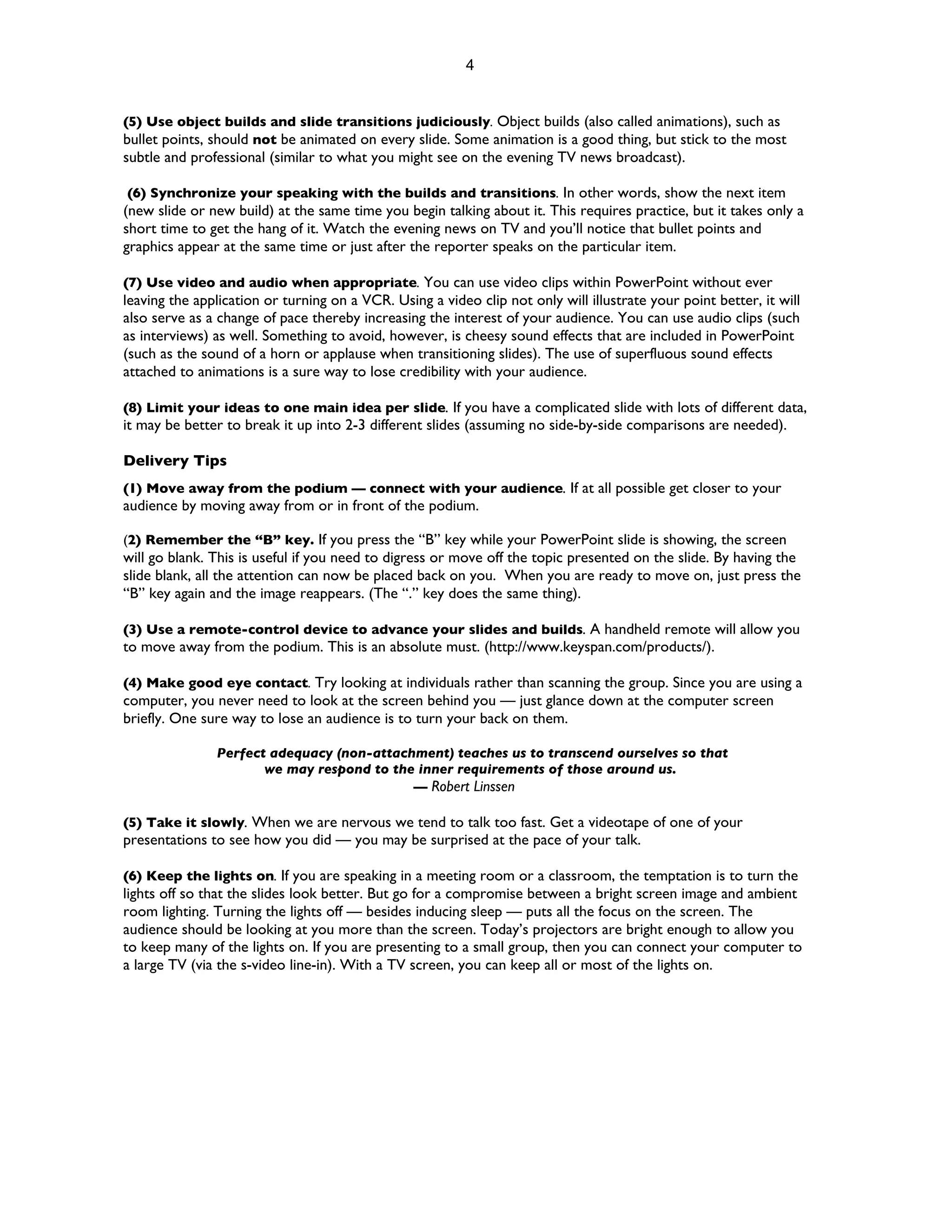 4


(5) Use object builds and slide transitions judiciously. Object builds (also called animations), such as
bullet points, should not be animated on every slide. Some animation is a good thing, but stick to the most
subtle and professional (similar to what you might see on the evening TV news broadcast).

 (6) Synchronize your speaking with the builds and transitions. In other words, show the next item
(new slide or new build) at the same time you begin talking about it. This requires practice, but it takes only a
short time to get the hang of it. Watch the evening news on TV and you’ll notice that bullet points and
graphics appear at the same time or just after the reporter speaks on the particular item.

(7) Use video and audio when appropriate. You can use video clips within PowerPoint without ever
leaving the application or turning on a VCR. Using a video clip not only will illustrate your point better, it will
also serve as a change of pace thereby increasing the interest of your audience. You can use audio clips (such
as interviews) as well. Something to avoid, however, is cheesy sound effects that are included in PowerPoint
(such as the sound of a horn or applause when transitioning slides). The use of superfluous sound effects
attached to animations is a sure way to lose credibility with your audience.

(8) Limit your ideas to one main idea per slide. If you have a complicated slide with lots of different data,
it may be better to break it up into 2-3 different slides (assuming no side-by-side comparisons are needed).

Delivery Tips
(1) Move away from the podium — connect with your audience. If at all possible get closer to your
audience by moving away from or in front of the podium.

(2) Remember the “B” key. If you press the “B” key while your PowerPoint slide is showing, the screen
will go blank. This is useful if you need to digress or move off the topic presented on the slide. By having the
slide blank, all the attention can now be placed back on you. When you are ready to move on, just press the
“B” key again and the image reappears. (The “.” key does the same thing).

(3) Use a remote-control device to advance your slides and builds. A handheld remote will allow you
to move away from the podium. This is an absolute must. (http://www.keyspan.com/products/).

(4) Make good eye contact. Try looking at individuals rather than scanning the group. Since you are using a
computer, you never need to look at the screen behind you — just glance down at the computer screen
briefly. One sure way to lose an audience is to turn your back on them.

               Perfect adequacy (non-attachment) teaches us to transcend ourselves so that
                      we may respond to the inner requirements of those around us.
                                           — Robert Linssen

(5) Take it slowly. When we are nervous we tend to talk too fast. Get a videotape of one of your
presentations to see how you did — you may be surprised at the pace of your talk.

(6) Keep the lights on. If you are speaking in a meeting room or a classroom, the temptation is to turn the
lights off so that the slides look better. But go for a compromise between a bright screen image and ambient
room lighting. Turning the lights off — besides inducing sleep — puts all the focus on the screen. The
audience should be looking at you more than the screen. Today’s projectors are bright enough to allow you
to keep many of the lights on. If you are presenting to a small group, then you can connect your computer to
a large TV (via the s-video line-in). With a TV screen, you can keep all or most of the lights on.
 