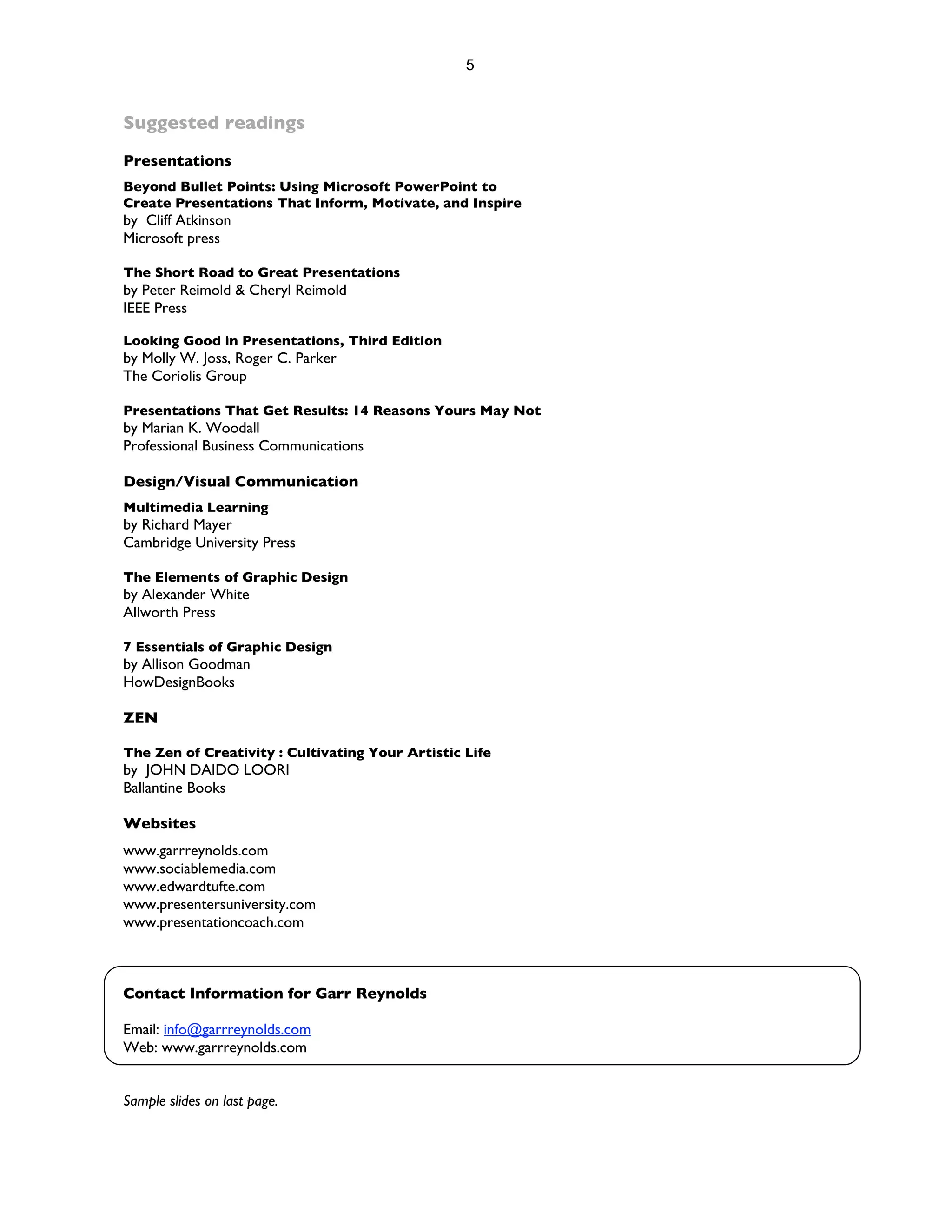 5


Suggested readings
Presentations
Beyond Bullet Points: Using Microsoft PowerPoint to
Create Presentations That Inform, Motivate, and Inspire
by Cliff Atkinson
Microsoft press

The Short Road to Great Presentations
by Peter Reimold & Cheryl Reimold
IEEE Press

Looking Good in Presentations, Third Edition
by Molly W. Joss, Roger C. Parker
The Coriolis Group

Presentations That Get Results: 14 Reasons Yours May Not
by Marian K. Woodall
Professional Business Communications

Design/Visual Communication
Multimedia Learning
by Richard Mayer
Cambridge University Press

The Elements of Graphic Design
by Alexander White
Allworth Press

7 Essentials of Graphic Design
by Allison Goodman
HowDesignBooks

ZEN

The Zen of Creativity : Cultivating Your Artistic Life
by JOHN DAIDO LOORI
Ballantine Books

Websites
www.garrreynolds.com
www.sociablemedia.com
www.edwardtufte.com
www.presentersuniversity.com
www.presentationcoach.com



Contact Information for Garr Reynolds

Email: info@garrreynolds.com
Web: www.garrreynolds.com


Sample slides on last page.
 