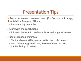 Presentation Tips 
 Focus on relevant business needs (Ex- Corporate Strategy, 
Profitability, Revenue, ROI etc) 
• Illustrate using examples 
Start with the conclusions 
• Point out the benefits to the audience with supportive facts 
Keep slides to a minimum 
• Chart and graph will be more effective than bullet points 
• Avoid presenting piles of data; Reserve these to answer 
queries during discussion 
 