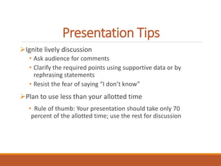 Presentation Tips 
Ignite lively discussion 
• Ask audience for comments 
• Clarify the required points using supportive data or by 
rephrasing statements 
• Resist the fear of saying “I don’t know” 
Plan to use less than your allotted time 
• Rule of thumb: Your presentation should take only 70 
percent of the allotted time; use the rest for discussion 
 