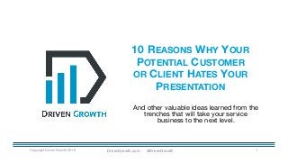 10 REASONS WHY YOUR
POTENTIAL CUSTOMER
OR CLIENT HATES YOUR
PRESENTATION
Copyright Driven Growth 2016 1
And other valuable ideas learned from the
trenches that will take your service
business to the next level.
DrivenGrowth.com @DrivenGrowth
 