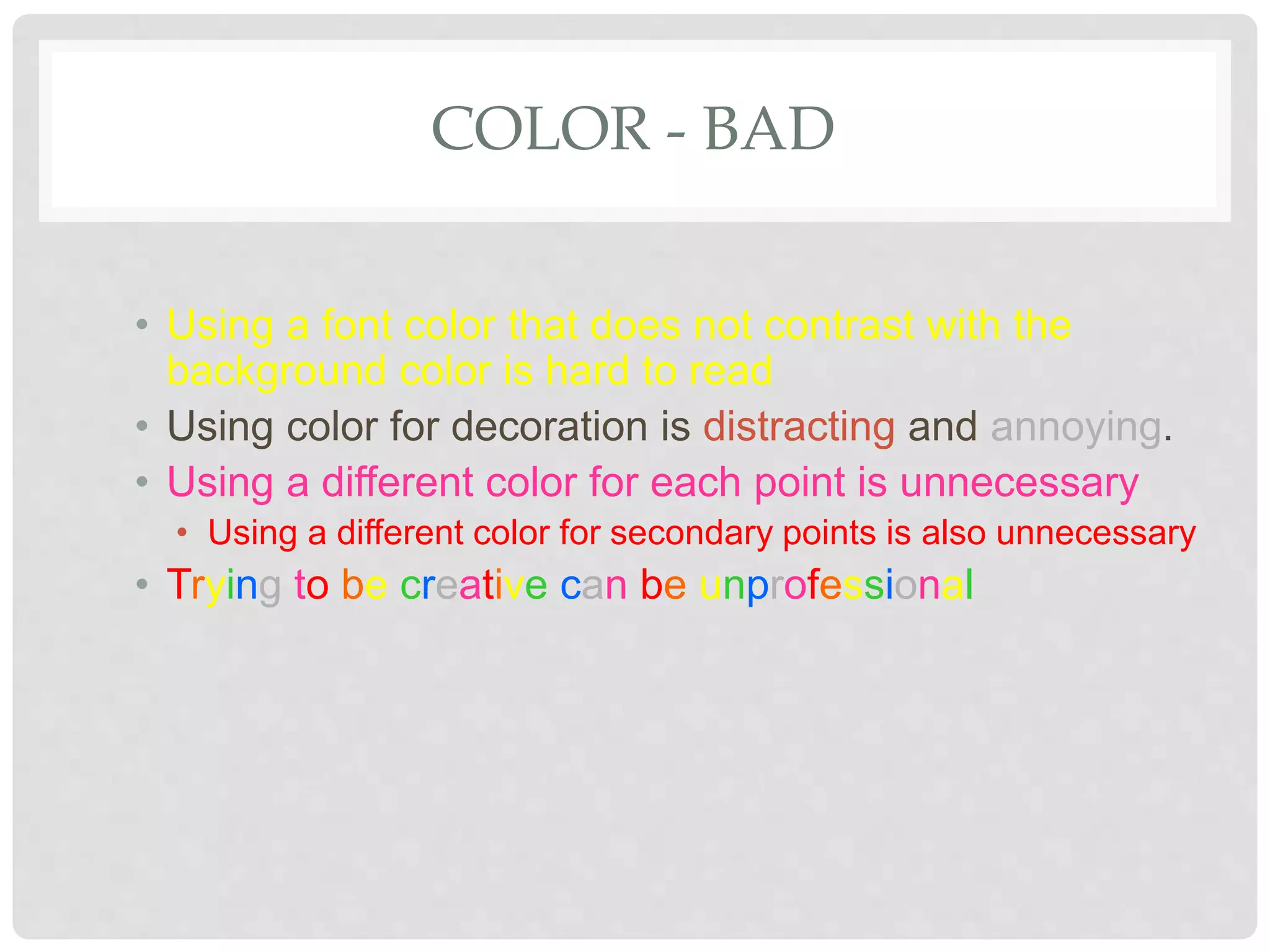 COLOR - BAD
• Using a font color that does not contrast with the
background color is hard to read
• Using color for decoration is distracting and annoying.
• Using a different color for each point is unnecessary
• Using a different color for secondary points is also unnecessary
• Trying to be creative can be unprofessional
 
