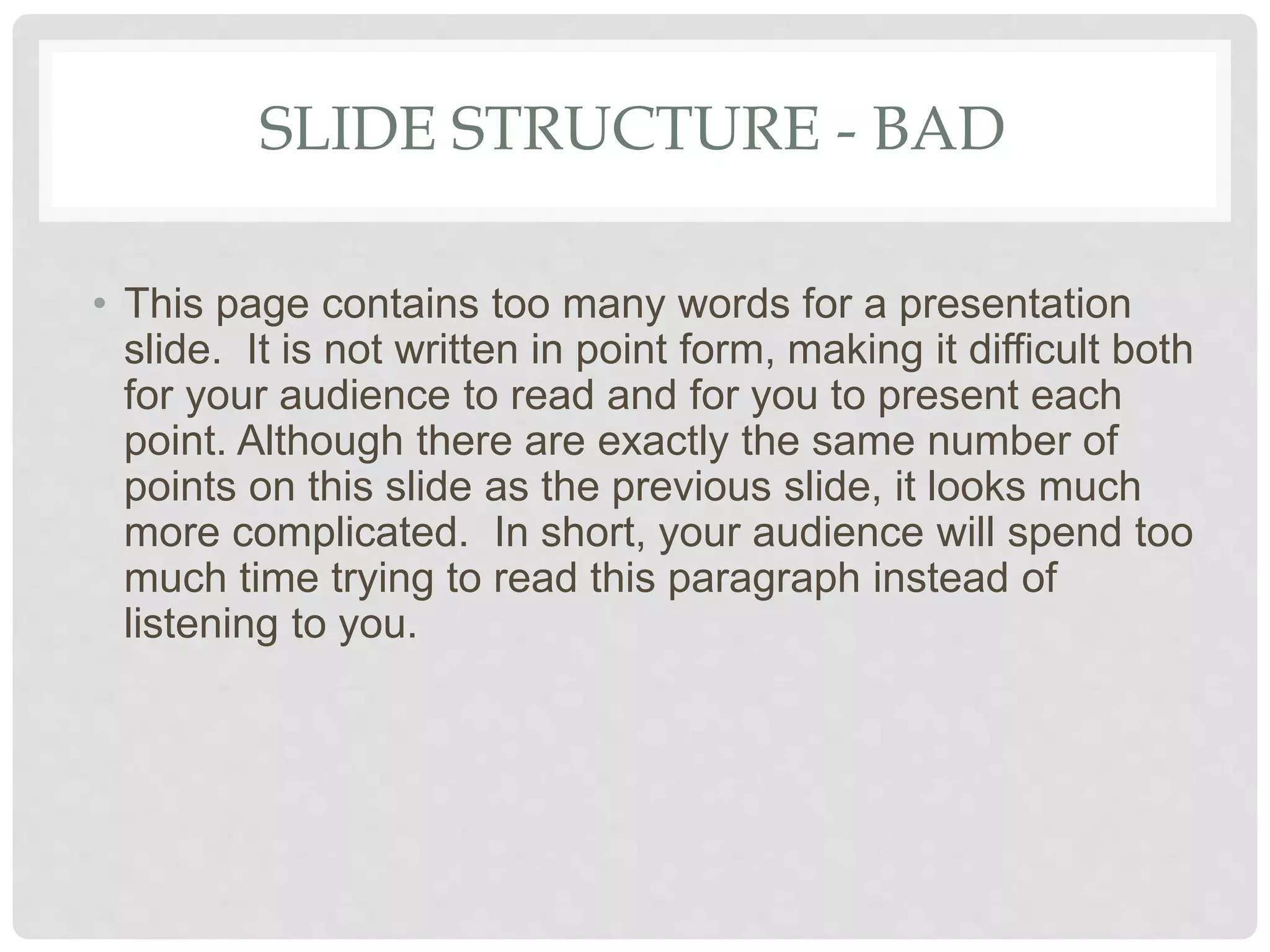 SLIDE STRUCTURE - BAD
• This page contains too many words for a presentation
slide. It is not written in point form, making it difficult both
for your audience to read and for you to present each
point. Although there are exactly the same number of
points on this slide as the previous slide, it looks much
more complicated. In short, your audience will spend too
much time trying to read this paragraph instead of
listening to you.
 