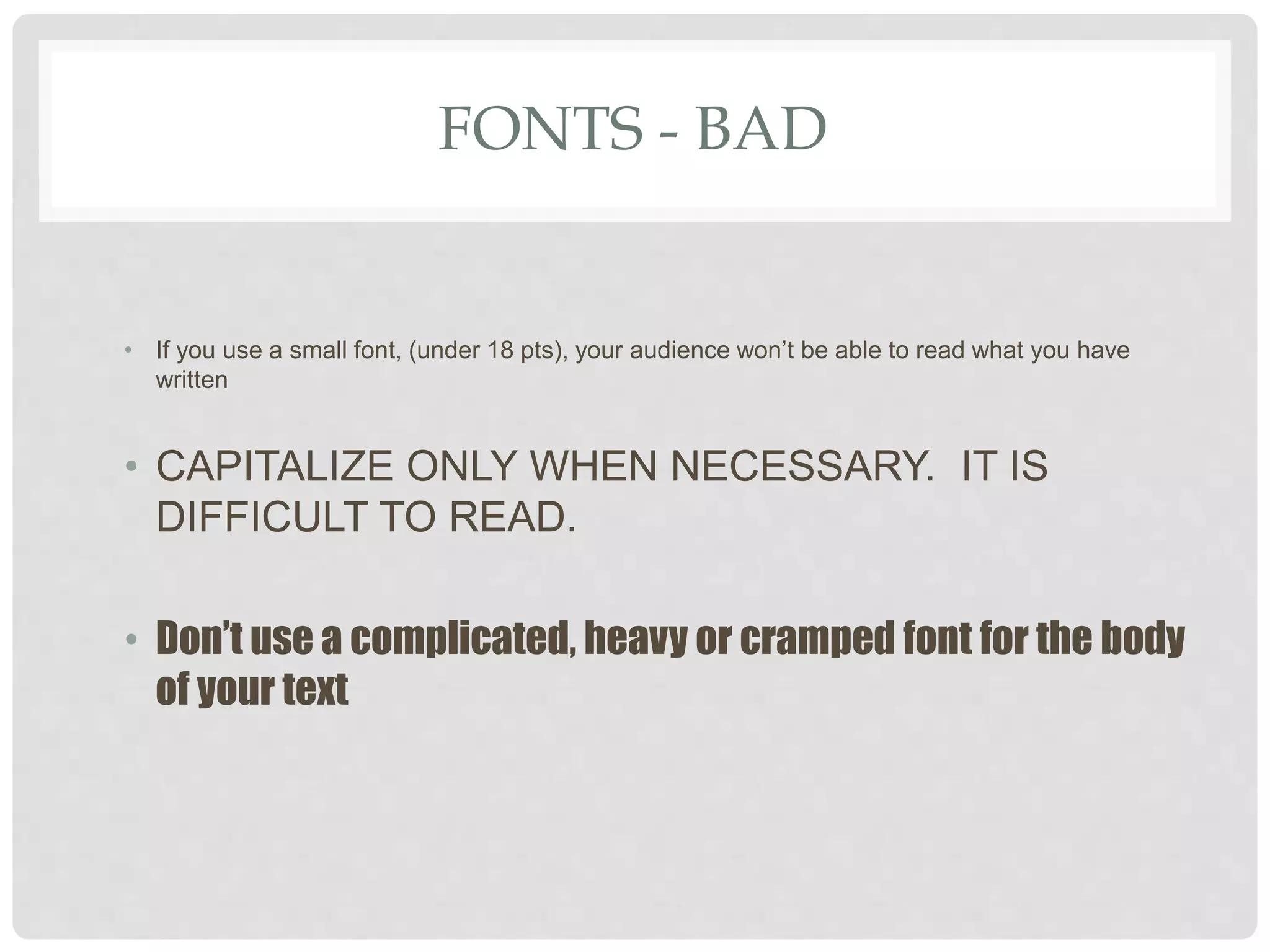 FONTS - BAD
• If you use a small font, (under 18 pts), your audience won’t be able to read what you have
written
• CAPITALIZE ONLY WHEN NECESSARY. IT IS
DIFFICULT TO READ.
• Don’t use a complicated, heavy or cramped font for the body
of your text
 