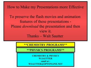 How to Make my Presentations more Effective To preserve the flash movies and animation  features of these presentations - Please  download  the presentation and then view it. Thanks – Walt Sautter  **CHEMISTRY PROGRAMS** **PHYSICS PROGRAMS** CHEMISTRY & PHYSICS W.SAUTTER email at : [email_address] 