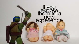 if you expose them to a new
experience
 
