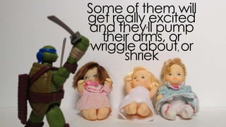 some of them will get really excited and
they’ll pump their arms, or wriggle about,
or shriek
 