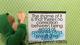 the shame of it is that there’s no
correlation between being good at
presenting and having great ideas
good at presenting
having great ideas
 