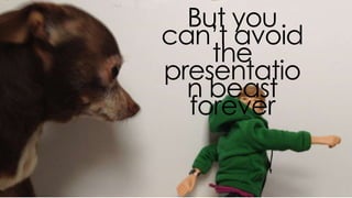 but you can’t avoid the
presentation beast forever
 