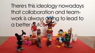 there’s this ideology nowadays that collaboration and team-work is
always going to lead to a better outcome
 