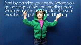 start by calming your body. before you go on stage or into the
meeting room, shake your arms and legs to relax your muscles
and get the blood flowing
 
