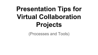 Presentation Tips for
Virtual Collaboration
Projects
(Processes and Tools)
 
