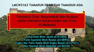 Sharimah Binti Jarail (A151404)
Fatin Syamimi Binti Roslan (A148952)
Engku Nor Fatin Nadia Binti Engku Razali (A147921)
Nor Hanisah Binti Abdullah (A150339)
LMCW2163 TAMADUN ISLAM DAN TAMADUN ASIA
Tamadun Cina: Masyarakat dan Budaya
serta Interaksi Antara Islam dan Cina
di Malaysia
 