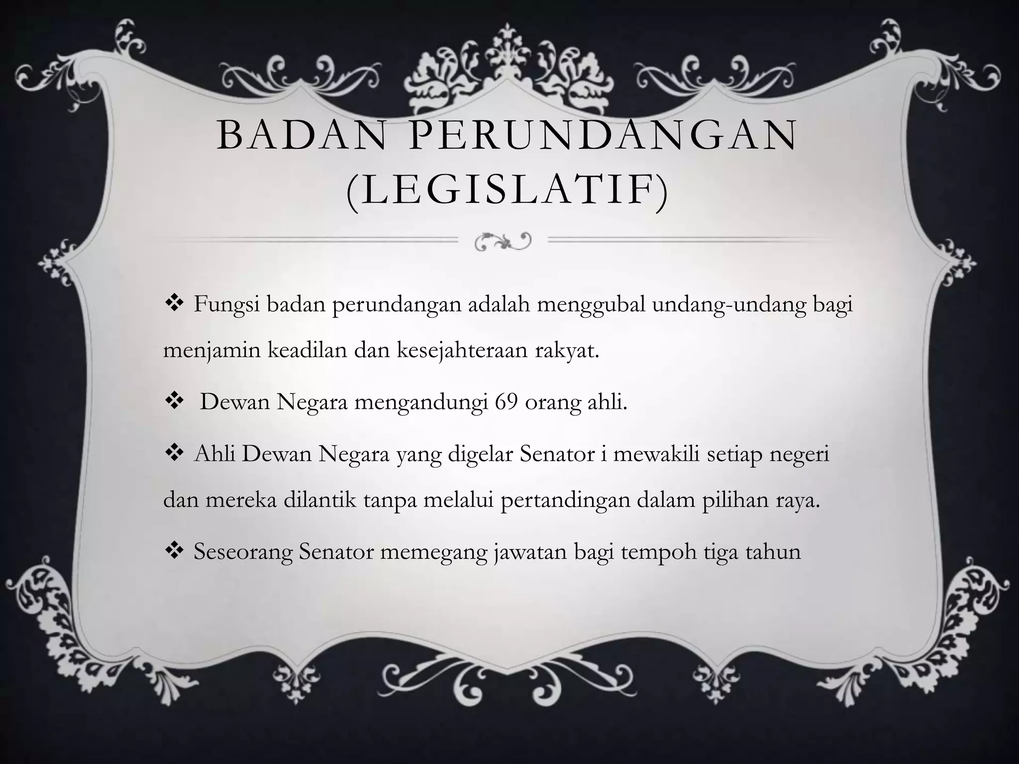 BADAN PERUNDANGAN
(LEGISLATIF)
 Fungsi badan perundangan adalah menggubal undang-undang bagi
menjamin keadilan dan kesejahteraan rakyat.
 Dewan Negara mengandungi 69 orang ahli.
 Ahli Dewan Negara yang digelar Senator i mewakili setiap negeri
dan mereka dilantik tanpa melalui pertandingan dalam pilihan raya.
 Seseorang Senator memegang jawatan bagi tempoh tiga tahun
 