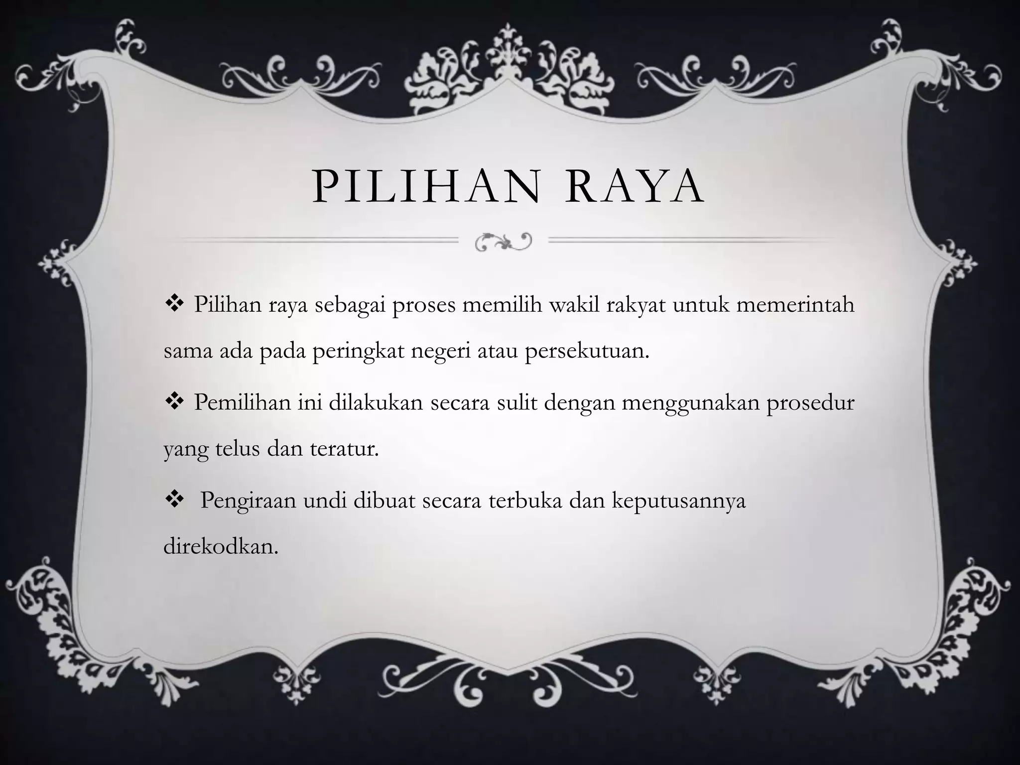 PILIHAN RAYA
 Pilihan raya sebagai proses memilih wakil rakyat untuk memerintah
sama ada pada peringkat negeri atau persekutuan.
 Pemilihan ini dilakukan secara sulit dengan menggunakan prosedur
yang telus dan teratur.
 Pengiraan undi dibuat secara terbuka dan keputusannya
direkodkan.
 