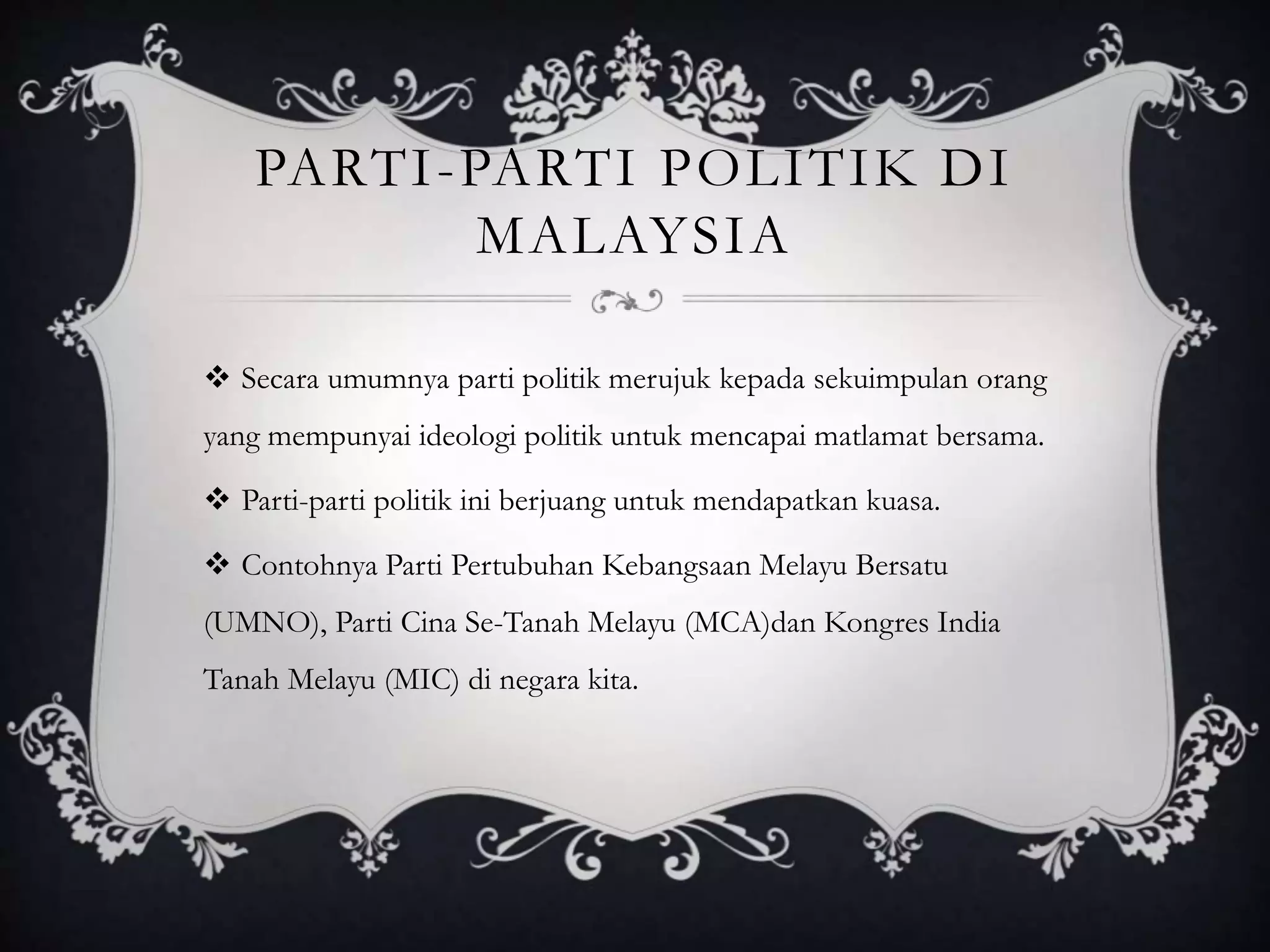 PARTI-PARTI POLITIK DI
MALAYSIA
 Secara umumnya parti politik merujuk kepada sekuimpulan orang
yang mempunyai ideologi politik untuk mencapai matlamat bersama.
 Parti-parti politik ini berjuang untuk mendapatkan kuasa.
 Contohnya Parti Pertubuhan Kebangsaan Melayu Bersatu
(UMNO), Parti Cina Se-Tanah Melayu (MCA)dan Kongres India
Tanah Melayu (MIC) di negara kita.
 