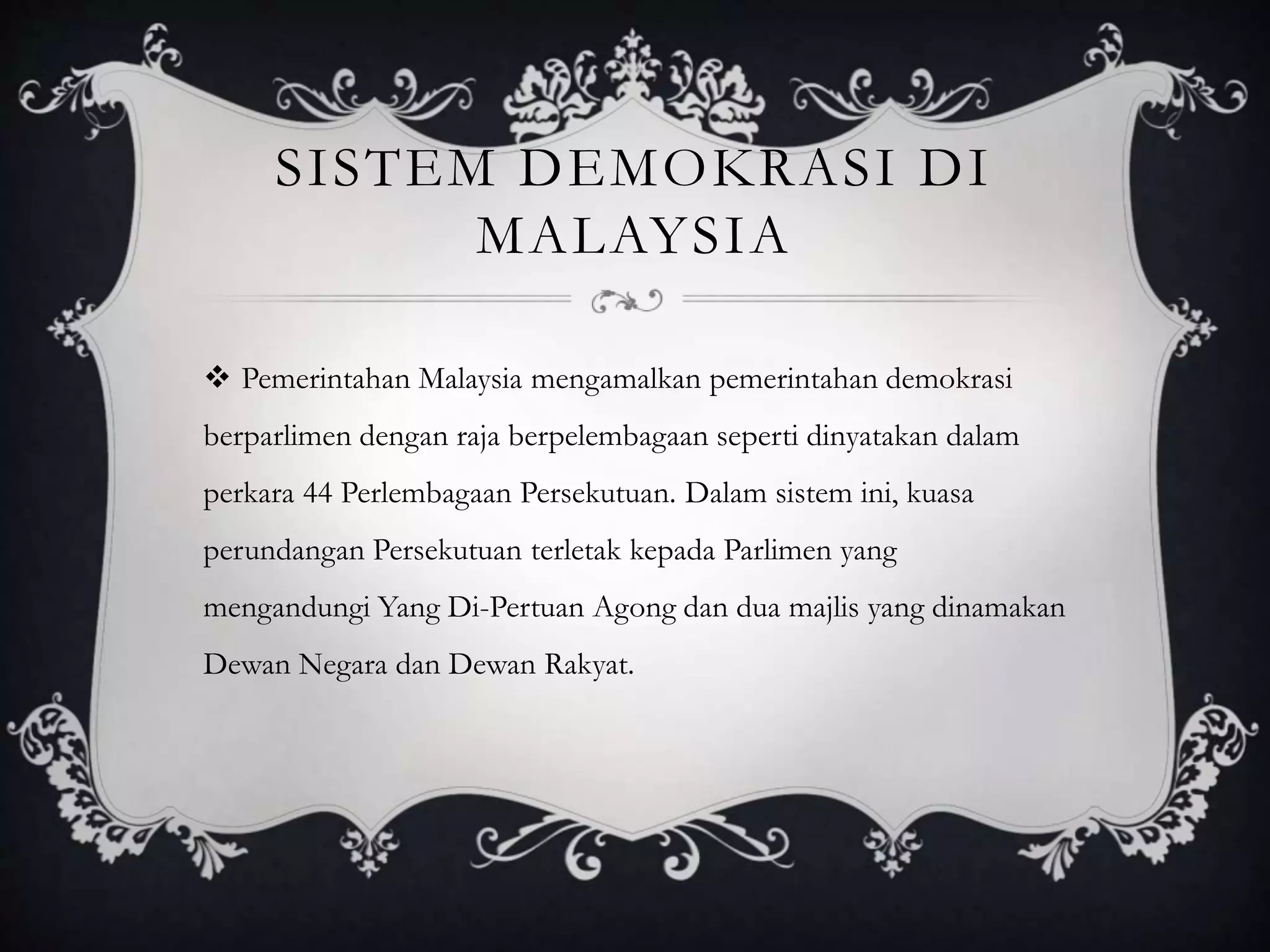 SISTEM DEMOKRASI DI
MALAYSIA
 Pemerintahan Malaysia mengamalkan pemerintahan demokrasi
berparlimen dengan raja berpelembagaan seperti dinyatakan dalam
perkara 44 Perlembagaan Persekutuan. Dalam sistem ini, kuasa
perundangan Persekutuan terletak kepada Parlimen yang
mengandungi Yang Di-Pertuan Agong dan dua majlis yang dinamakan
Dewan Negara dan Dewan Rakyat.
 