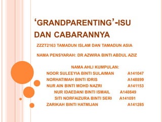 GRANDPARENTING-ISU
DAN CABARANNYA
NAMA AHLI KUMPULAN:
NOOR SULEEYIA BINTI SULAIMAN A141047
NORHATIMAH BINTI IDRIS A140899
NUR AIN BINTI MOHD NAZRI A141153
NUR IDAEDANI BINTI ISMAIL A140849
SITI NORFAIZURA BINTI SERI A141091
ZARIKAH BINTI HATMIJAN A141285
ZZZT2163 TAMADUN ISLAM DAN TAMADUN ASIA
NAMA PENSYARAH: DR AZWIRA BINTI ABDUL AZIZ
 