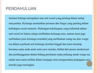 PENDAHULUAN
Institusi kelurga merupakan satu unit sosial yang penting dalam setiap
masyarakat. Keluarga memainkan peranan dan fungsi yang penting dalam
kehidupan sosial manusia. Hubungan kekelurgaan yang terbentuk dalam
unit sosial ini bukan sahaja melibatkan keluarga asas, namun turut juga
melibatkan jenis keluarga extended yang melihatkan orang tua atau warga
tua dalam sesebuah unit keluarga tersebut tinggal dan turut menetap
bersama-sama anak-anak serta cucu mereka.Akibat dari proses modenisasi
dan pembanggunan dalam bidang perubatan maka peluang untuk warga tua
untuk turut sama terlibat dalam menjaga serta menguruskan penjagaan cucu
mereka juga meningkat.
 