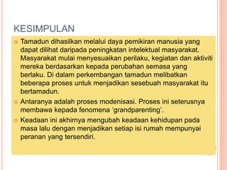 KESIMPULAN
? Tamadun dihasilkan melalui daya pemikiran manusia yang
dapat dilihat daripada peningkatan intelektual masyarakat.
Masyarakat mulai menyesuaikan perilaku, kegiatan dan aktiviti
mereka berdasarkan kepada perubahan semasa yang
berlaku. Di dalam perkembangan tamadun melibatkan
beberapa proses untuk menjadikan sesebuah masyarakat itu
bertamadun.
? Antaranya adalah proses modenisasi. Proses ini seterusnya
membawa kepada fenomena grandparenting.
? Keadaan ini akhirnya mengubah keadaan kehidupan pada
masa lalu dengan menjadikan setiap isi rumah mempunyai
peranan yang tersendiri.
 