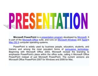 Microsoft PowerPoint is a presentation program developed by Microsoft. It is part of the Microsoft Office suite, and runs on Microsoft Windows and Apple's Mac OS X computer operating systems. PowerPoint is widely used by business people, educators, students, and trainers and among the most prevalent forms of persuasive technology. Beginning with Microsoft Office 2003, Microsoft revised the branding to emphasize PowerPoint's place within the office suite, calling it Microsoft Office PowerPoint instead of just Microsoft PowerPoint. The current versions are Microsoft Office PowerPoint 2007 for Windows and 2008 for Mac. 