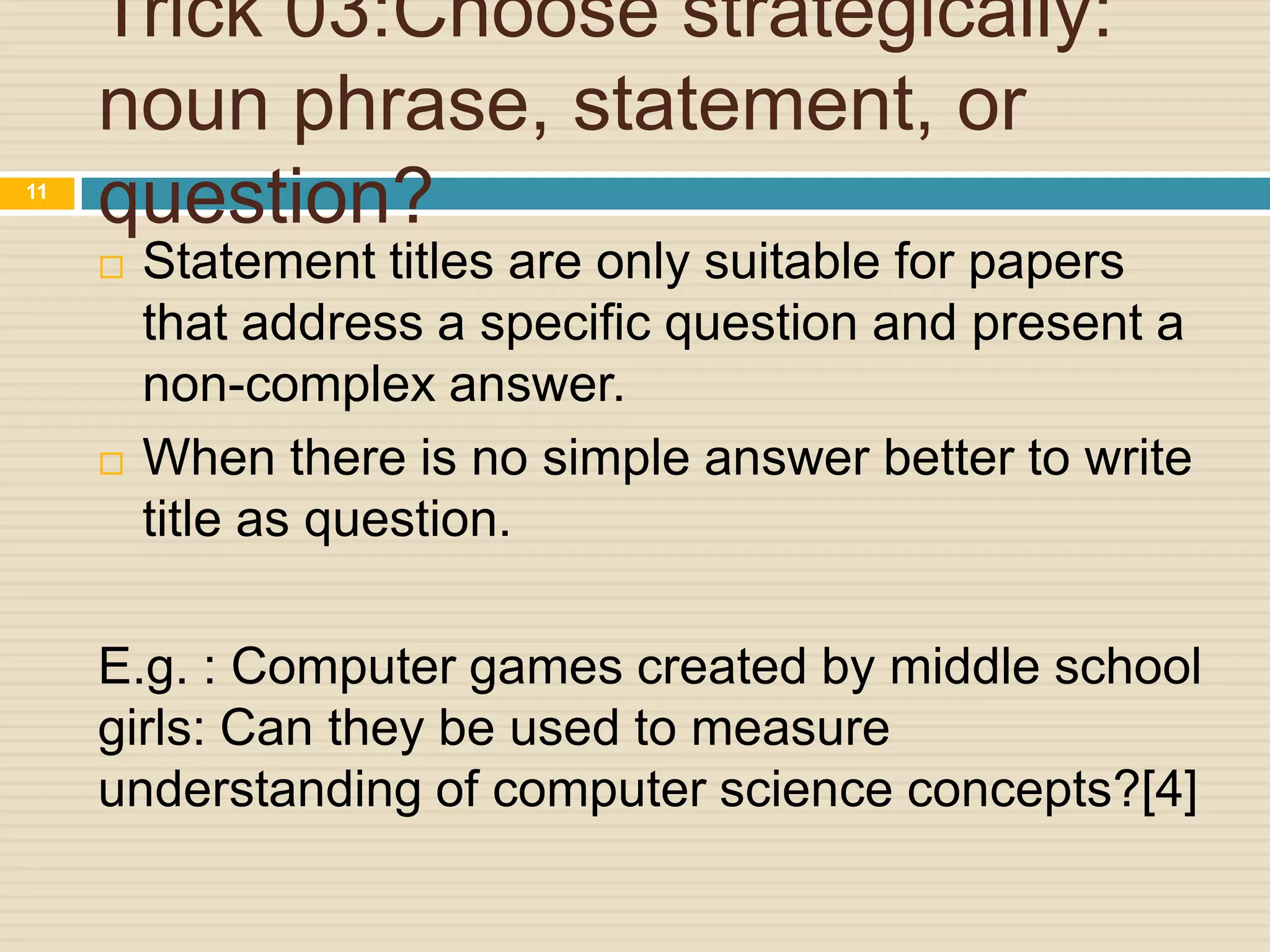 11

Trick 03:Choose strategically:
noun phrase, statement, or
question?




Statement titles are only suitable for papers
that address a specific question and present a
non-complex answer.
When there is no simple answer better to write
title as question.

E.g. : Computer games created by middle school
girls: Can they be used to measure
understanding of computer science concepts?[4]

 