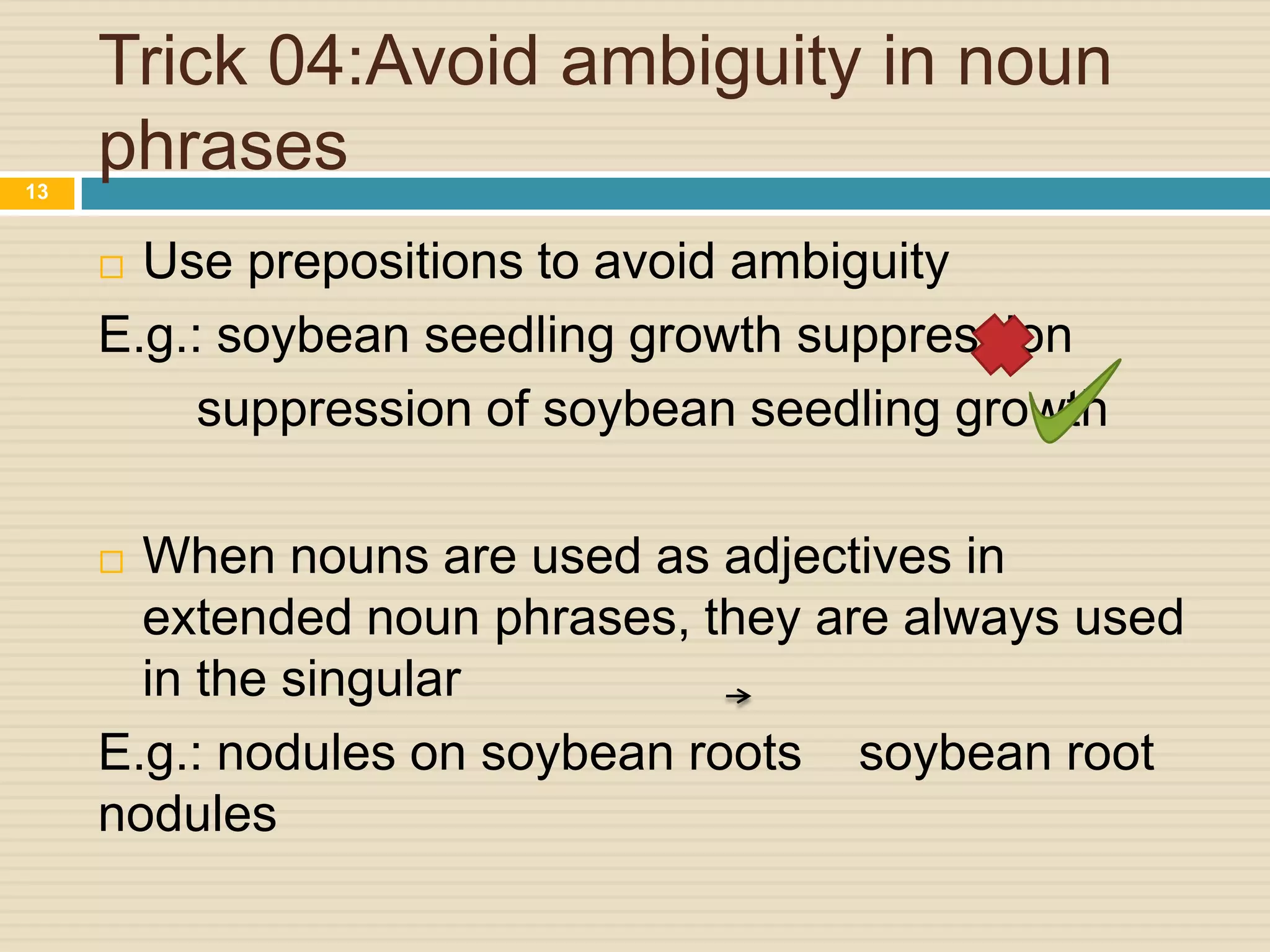 Trick 04:Avoid ambiguity in noun
phrases
13

Use prepositions to avoid ambiguity
E.g.: soybean seedling growth suppression
suppression of soybean seedling growth


When nouns are used as adjectives in
extended noun phrases, they are always used
in the singular
E.g.: nodules on soybean roots soybean root
nodules


 