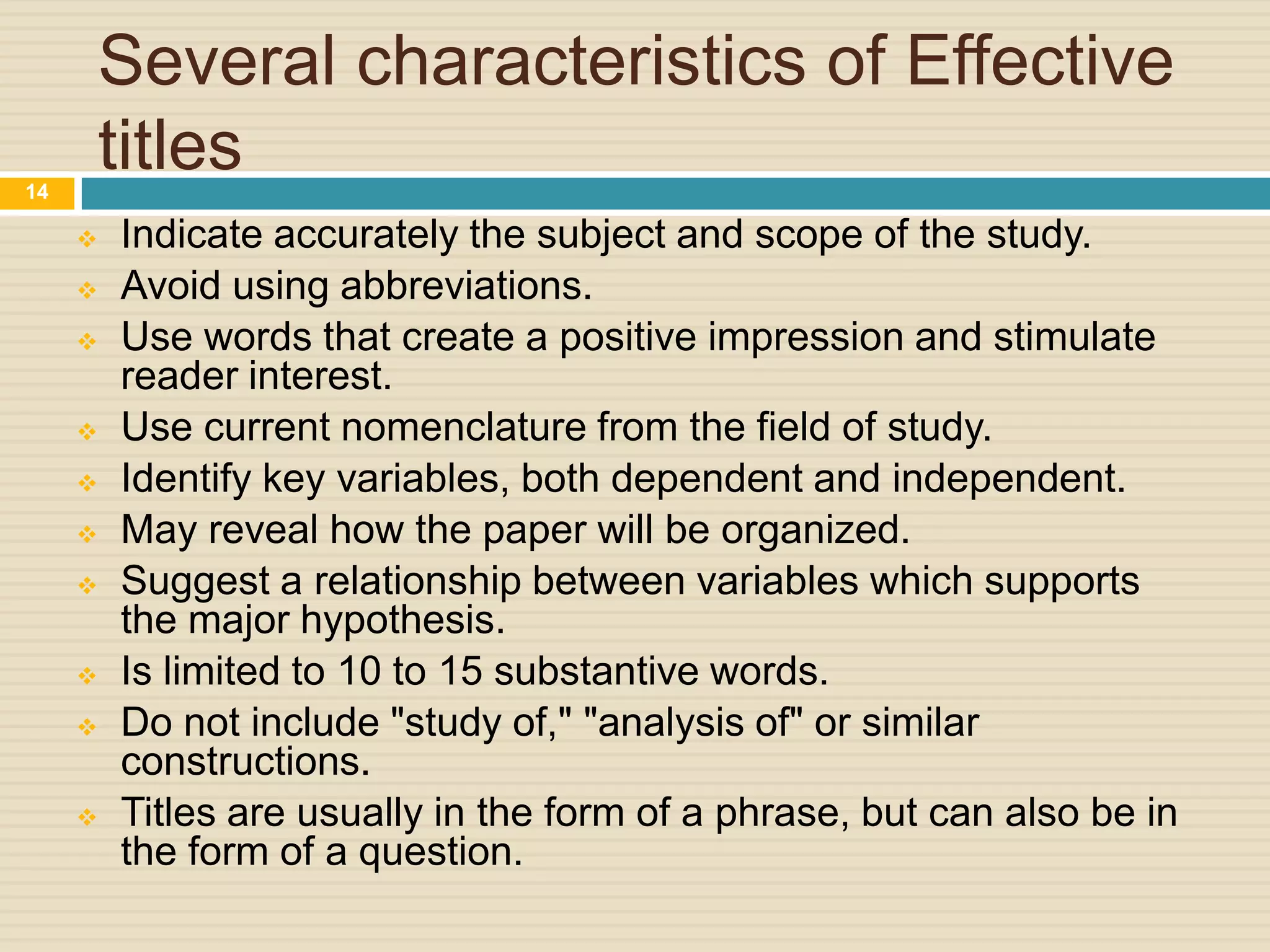 Several characteristics of Effective
titles
14
















Indicate accurately the subject and scope of the study.
Avoid using abbreviations.
Use words that create a positive impression and stimulate
reader interest.
Use current nomenclature from the field of study.
Identify key variables, both dependent and independent.
May reveal how the paper will be organized.
Suggest a relationship between variables which supports
the major hypothesis.
Is limited to 10 to 15 substantive words.
Do not include "study of," "analysis of" or similar
constructions.
Titles are usually in the form of a phrase, but can also be in
the form of a question.

 