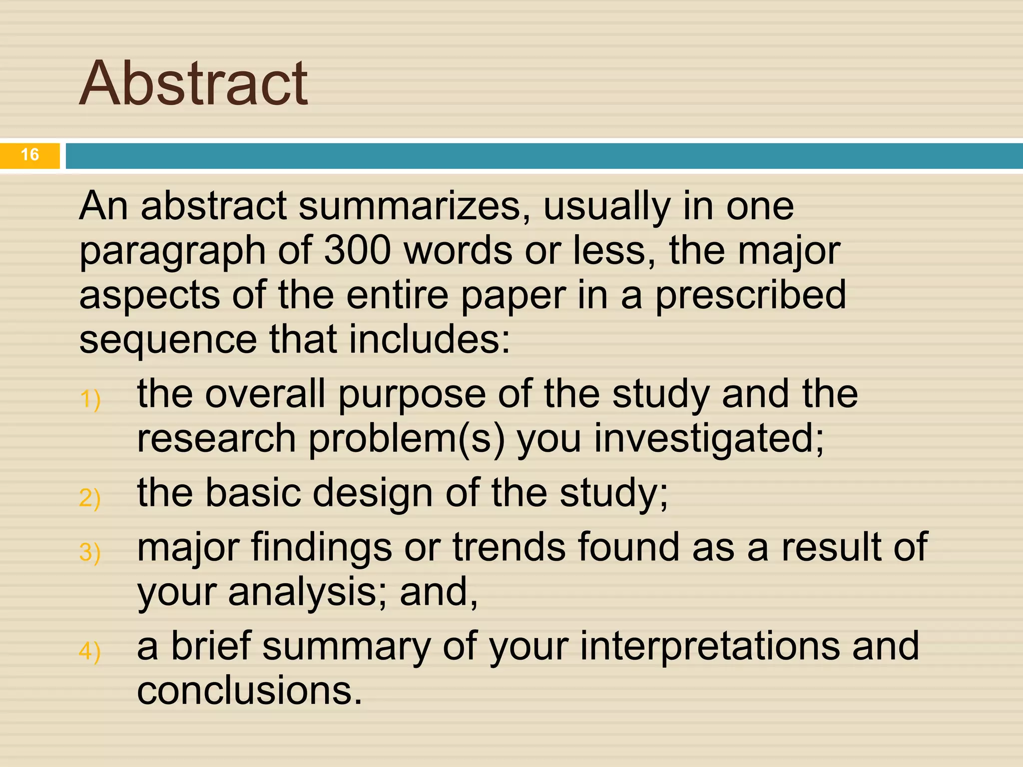 Abstract
16

An abstract summarizes, usually in one
paragraph of 300 words or less, the major
aspects of the entire paper in a prescribed
sequence that includes:
1) the overall purpose of the study and the
research problem(s) you investigated;
2) the basic design of the study;
3) major findings or trends found as a result of
your analysis; and,
4) a brief summary of your interpretations and
conclusions.

 