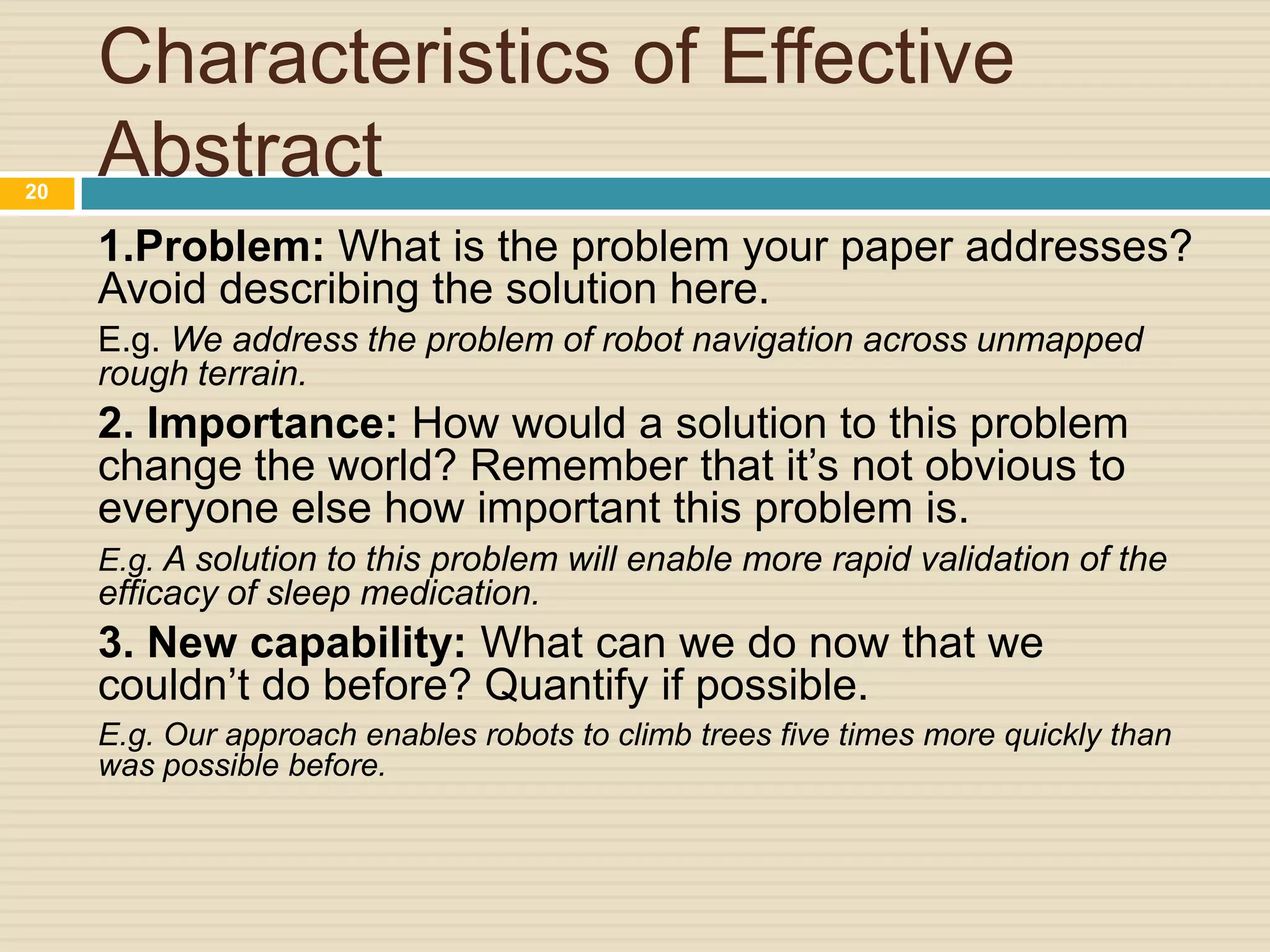 20

Characteristics of Effective
Abstract
1.Problem: What is the problem your paper addresses?
Avoid describing the solution here.
E.g. We address the problem of robot navigation across unmapped
rough terrain.

2. Importance: How would a solution to this problem
change the world? Remember that it’s not obvious to
everyone else how important this problem is.
E.g. A solution to this problem will enable more rapid validation of the

efficacy of sleep medication.

3. New capability: What can we do now that we
couldn’t do before? Quantify if possible.
E.g. Our approach enables robots to climb trees five times more quickly than
was possible before.

 