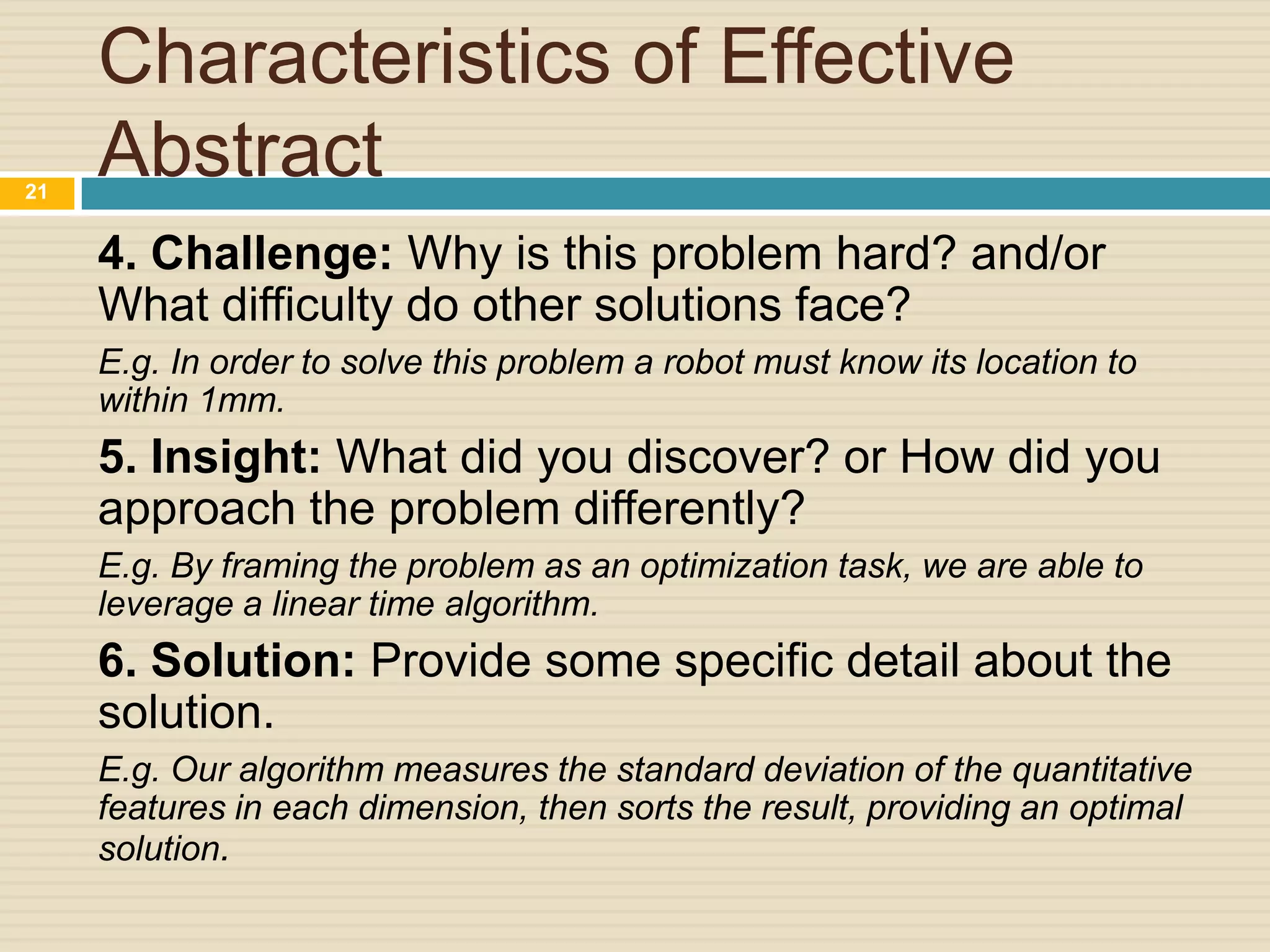 21

Characteristics of Effective
Abstract
4. Challenge: Why is this problem hard? and/or
What difficulty do other solutions face?
E.g. In order to solve this problem a robot must know its location to
within 1mm.

5. Insight: What did you discover? or How did you
approach the problem differently?
E.g. By framing the problem as an optimization task, we are able to
leverage a linear time algorithm.

6. Solution: Provide some specific detail about the
solution.
E.g. Our algorithm measures the standard deviation of the quantitative
features in each dimension, then sorts the result, providing an optimal
solution.

 