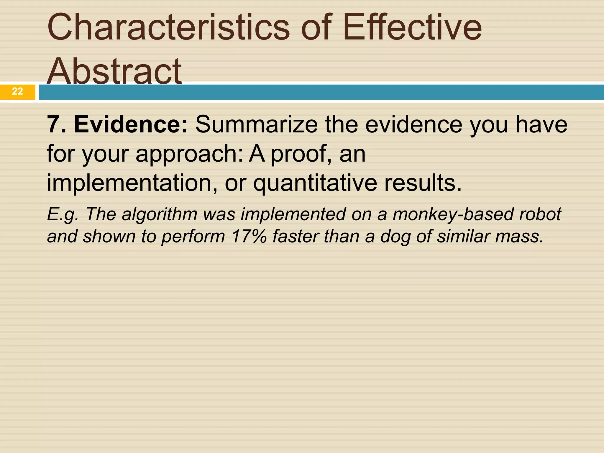 22

Characteristics of Effective
Abstract
7. Evidence: Summarize the evidence you have
for your approach: A proof, an
implementation, or quantitative results.
E.g. The algorithm was implemented on a monkey-based robot
and shown to perform 17% faster than a dog of similar mass.

 