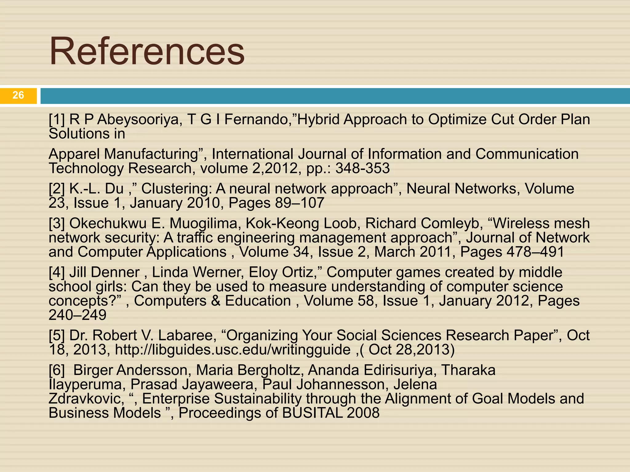 References
26

[1] R P Abeysooriya, T G I Fernando,”Hybrid Approach to Optimize Cut Order Plan
Solutions in
Apparel Manufacturing”, International Journal of Information and Communication
Technology Research, volume 2,2012, pp.: 348-353
[2] K.-L. Du ,” Clustering: A neural network approach”, Neural Networks, Volume
23, Issue 1, January 2010, Pages 89–107
[3] Okechukwu E. Muogilima, Kok-Keong Loob, Richard Comleyb, “Wireless mesh
network security: A traffic engineering management approach”, Journal of Network
and Computer Applications , Volume 34, Issue 2, March 2011, Pages 478–491
[4] Jill Denner , Linda Werner, Eloy Ortiz,” Computer games created by middle
school girls: Can they be used to measure understanding of computer science
concepts?” , Computers & Education , Volume 58, Issue 1, January 2012, Pages
240–249
[5] Dr. Robert V. Labaree, “Organizing Your Social Sciences Research Paper”, Oct
18, 2013, http://libguides.usc.edu/writingguide ,( Oct 28,2013)
[6] Birger Andersson, Maria Bergholtz, Ananda Edirisuriya, Tharaka
Ilayperuma, Prasad Jayaweera, Paul Johannesson, Jelena
Zdravkovic, “, Enterprise Sustainability through the Alignment of Goal Models and
Business Models ”, Proceedings of BUSITAL 2008

 