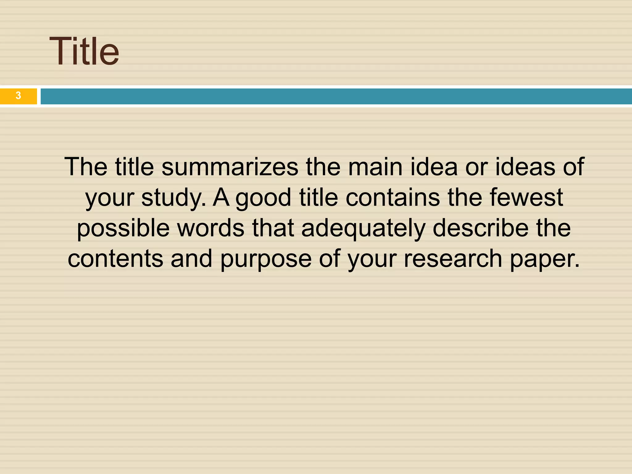 Title
3

The title summarizes the main idea or ideas of
your study. A good title contains the fewest
possible words that adequately describe the
contents and purpose of your research paper.

 