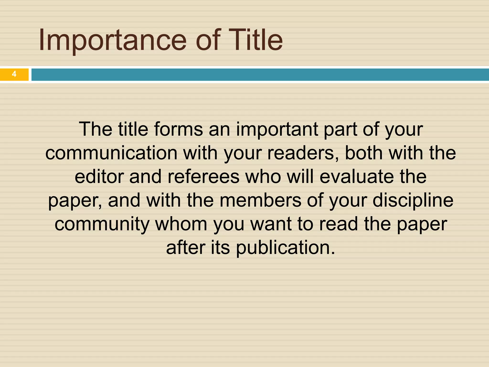 Importance of Title
4

The title forms an important part of your
communication with your readers, both with the
editor and referees who will evaluate the
paper, and with the members of your discipline
community whom you want to read the paper
after its publication.

 
