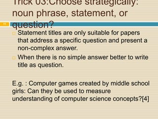 11

Trick 03:Choose strategically:
noun phrase, statement, or
question?




Statement titles are only suitable for papers
that address a specific question and present a
non-complex answer.
When there is no simple answer better to write
title as question.

E.g. : Computer games created by middle school
girls: Can they be used to measure
understanding of computer science concepts?[4]

 
