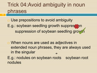 Trick 04:Avoid ambiguity in noun
phrases
13

Use prepositions to avoid ambiguity
E.g.: soybean seedling growth suppression
suppression of soybean seedling growth


When nouns are used as adjectives in
extended noun phrases, they are always used
in the singular
E.g.: nodules on soybean roots soybean root
nodules


 
