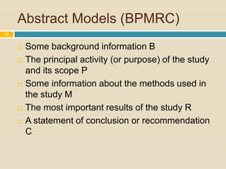 Abstract Models (BPMRC)
19









Some background information B
The principal activity (or purpose) of the study
and its scope P
Some information about the methods used in
the study M
The most important results of the study R
A statement of conclusion or recommendation
C

 