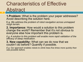 20

Characteristics of Effective
Abstract
1.Problem: What is the problem your paper addresses?
Avoid describing the solution here.
E.g. We address the problem of robot navigation across unmapped
rough terrain.

2. Importance: How would a solution to this problem
change the world? Remember that it’s not obvious to
everyone else how important this problem is.
E.g. A solution to this problem will enable more rapid validation of the

efficacy of sleep medication.

3. New capability: What can we do now that we
couldn’t do before? Quantify if possible.
E.g. Our approach enables robots to climb trees five times more quickly than
was possible before.

 