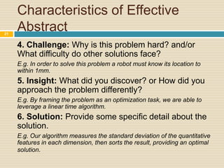 21

Characteristics of Effective
Abstract
4. Challenge: Why is this problem hard? and/or
What difficulty do other solutions face?
E.g. In order to solve this problem a robot must know its location to
within 1mm.

5. Insight: What did you discover? or How did you
approach the problem differently?
E.g. By framing the problem as an optimization task, we are able to
leverage a linear time algorithm.

6. Solution: Provide some specific detail about the
solution.
E.g. Our algorithm measures the standard deviation of the quantitative
features in each dimension, then sorts the result, providing an optimal
solution.

 