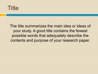 Title
3

The title summarizes the main idea or ideas of
your study. A good title contains the fewest
possible words that adequately describe the
contents and purpose of your research paper.

 