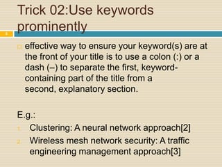 8

Trick 02:Use keywords
prominently


effective way to ensure your keyword(s) are at
the front of your title is to use a colon (:) or a
dash (–) to separate the first, keywordcontaining part of the title from a
second, explanatory section.

E.g.:
1. Clustering: A neural network approach[2]
2. Wireless mesh network security: A traffic
engineering management approach[3]

 