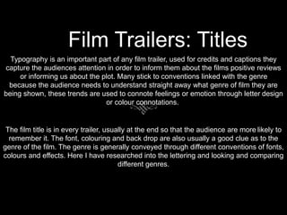 Film Trailers: Titles
Typography is an important part of any film trailer, used for credits and captions they
capture the audiences attention in order to inform them about the films positive reviews
or informing us about the plot. Many stick to conventions linked with the genre
because the audience needs to understand straight away what genre of film they are
being shown, these trends are used to connote feelings or emotion through letter design
or colour connotations.
The film title is in every trailer, usually at the end so that the audience are more likely to
remember it. The font, colouring and back drop are also usually a good clue as to the
genre of the film. The genre is generally conveyed through different conventions of fonts,
colours and effects. Here I have researched into the lettering and looking and comparing
different genres.
 