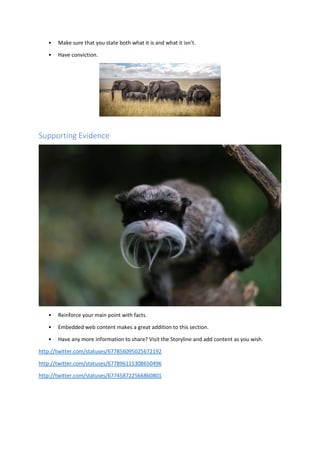 • Make sure that you state both what it is and what it isn’t.
• Have conviction.
Supporting Evidence
• Reinforce your main point with facts.
• Embedded web content makes a great addition to this section.
• Have any more information to share? Visit the Storyline and add content as you wish.
http://twitter.com/statuses/677856095025672192
http://twitter.com/statuses/677896115308650496
http://twitter.com/statuses/677458722566860801