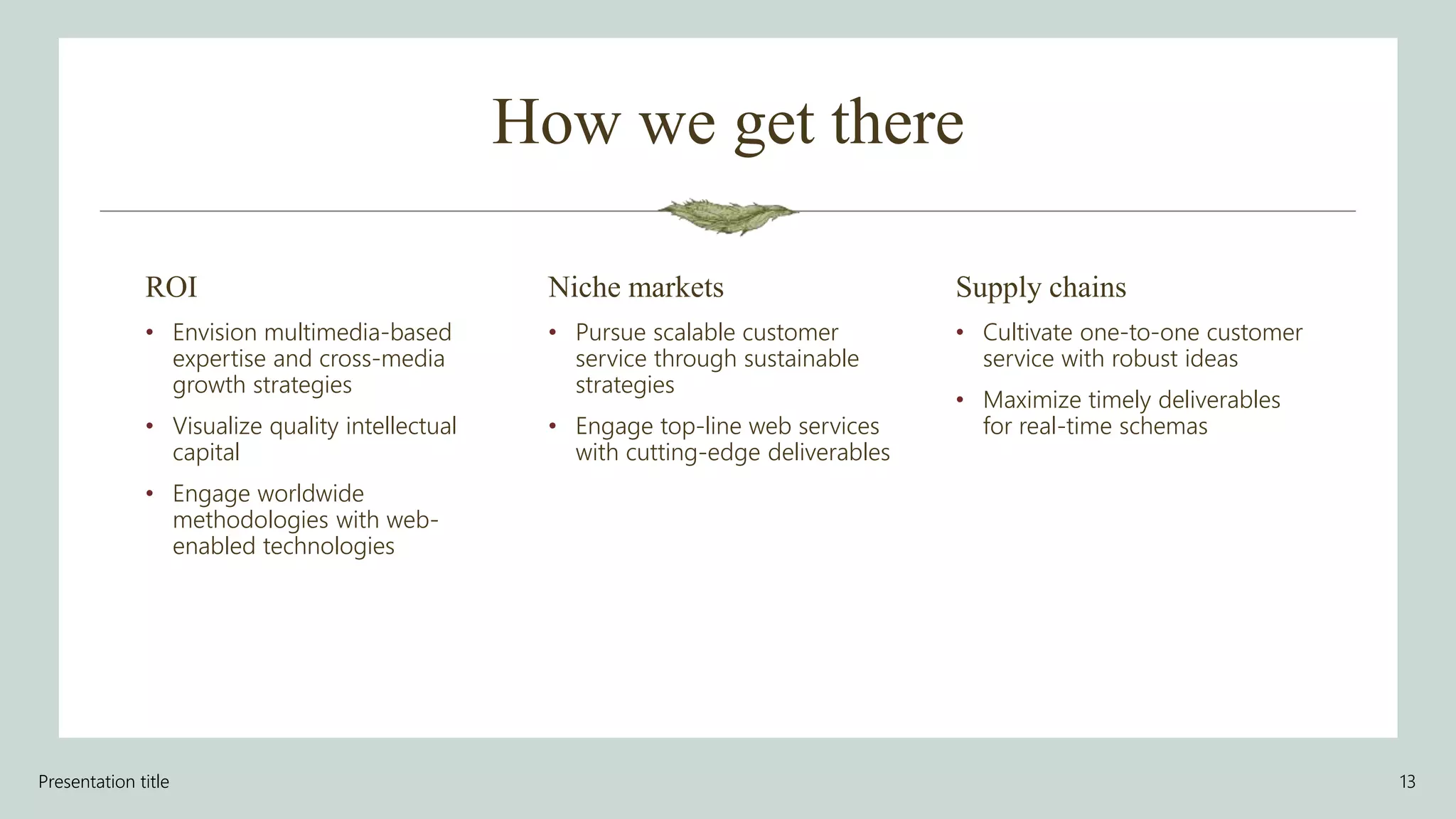 How we get there
ROI
• Envision multimedia-based
expertise and cross-media
growth strategies
• Visualize quality intellectual
capital
• Engage worldwide
methodologies with web-
enabled technologies
Niche markets
• Pursue scalable customer
service through sustainable
strategies
• Engage top-line web services
with cutting-edge deliverables
Supply chains
• Cultivate one-to-one customer
service with robust ideas
• Maximize timely deliverables
for real-time schemas
Presentation title 13
 