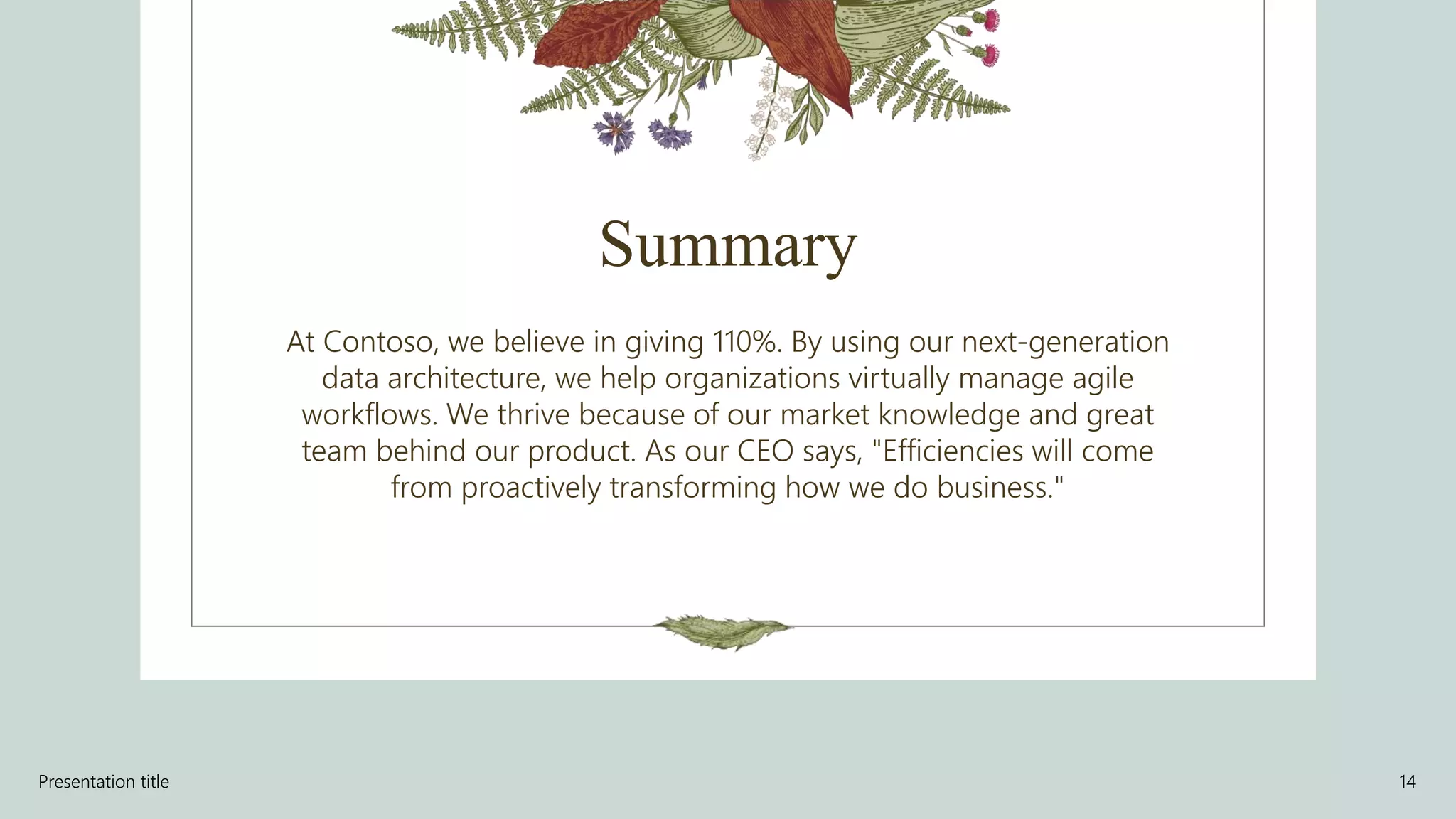 Summary
At Contoso, we believe in giving 110%. By using our next-generation
data architecture, we help organizations virtually manage agile
workflows. We thrive because of our market knowledge and great
team behind our product. As our CEO says, "Efficiencies will come
from proactively transforming how we do business."
Presentation title 14
 