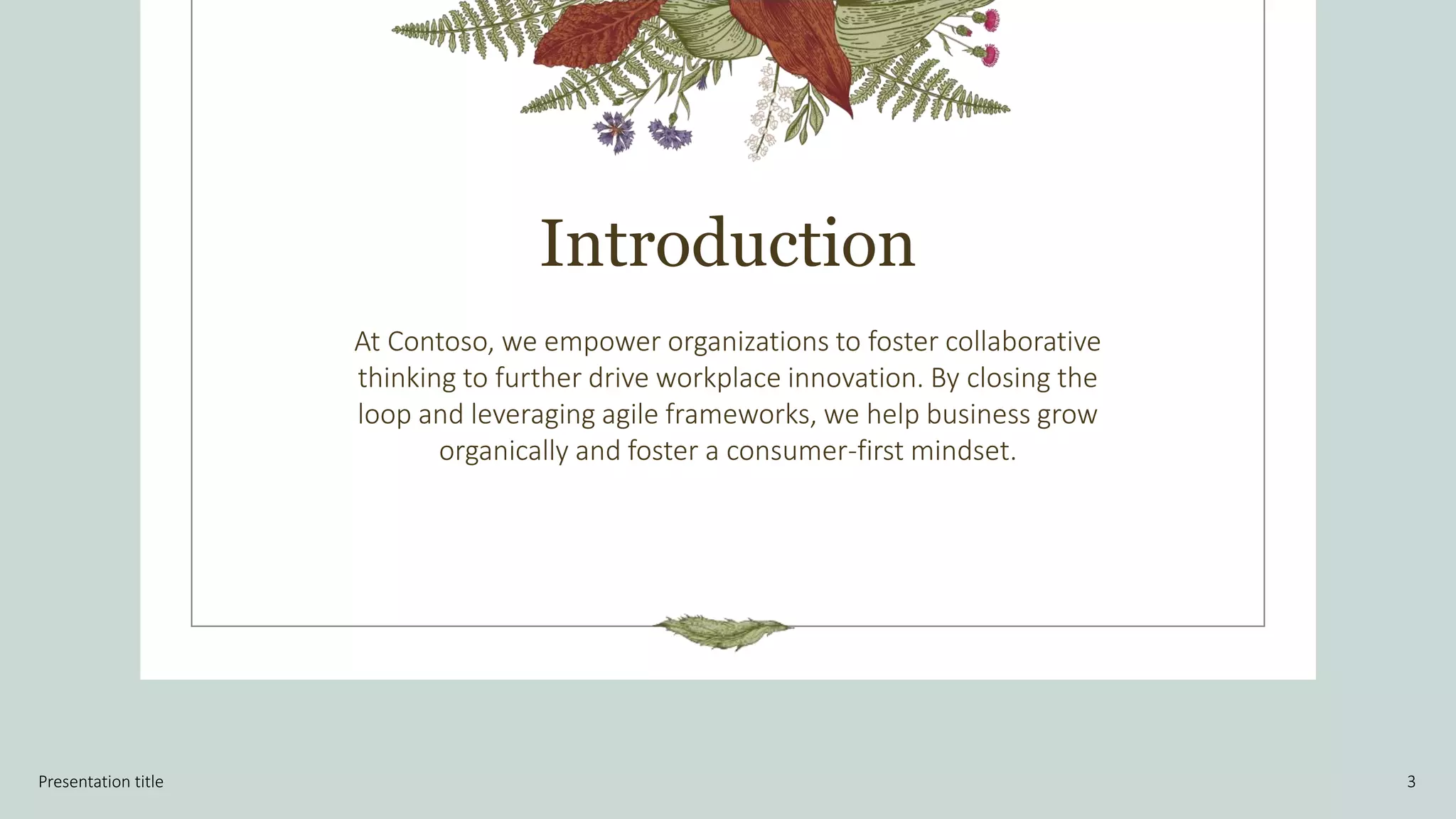 Introduction
At Contoso, we empower organizations to foster collaborative
thinking to further drive workplace innovation. By closing the
loop and leveraging agile frameworks, we help business grow
organically and foster a consumer-first mindset.
Presentation title 3
 