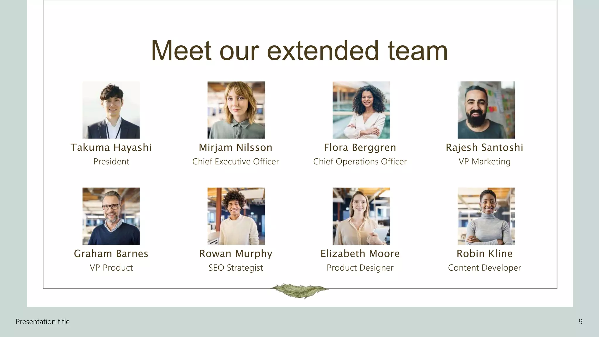 Meet our extended team
Takuma Hayashi​
President
Graham Barnes
VP Product
Mirjam Nilsson​
Chief Executive Officer
Rowan Murphy
SEO Strategist
Flora Berggren​
Chief Operations Officer
Elizabeth Moore
Product Designer
Rajesh Santoshi​
VP Marketing
Robin Kline
Content Developer
Presentation title 9
 